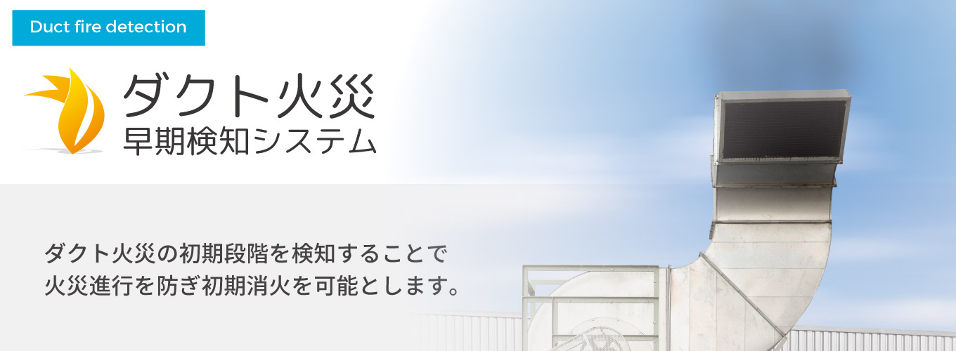 ダクト火災早期検知システム ダクト火災の初期段階を検知することで火災進行を防ぎ初期消火を可能とします。