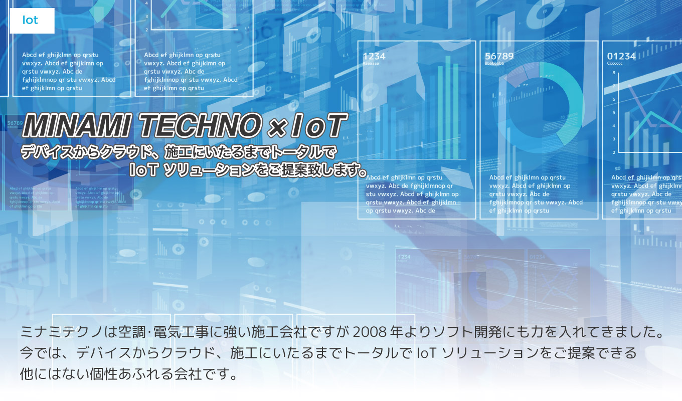 デバイスからクラウド、施工にいたるまでトータルでIoTソリューションをご提案 ミナミテクノはもともと空調・電気工事に強い施工会社ですが5年前よりソフト開発に力を入れてきました。今では、デバイスからクラウド、施工にいたるまでトータルでIoTソリューションをご提案できる他にはない個性あふれる会社です。
