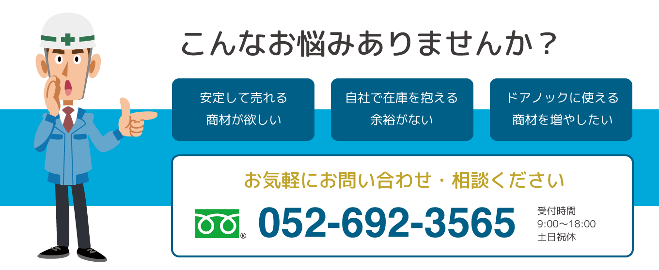 こんなお悩みありませんか?安定して売れる商材が欲しい・自社で在庫を抱える余裕がない・ドアノックに使える商材を増やしたい・お気軽にお問い合わせ・ご相談ください。ミナミテクノ 営業部 052−692-3565