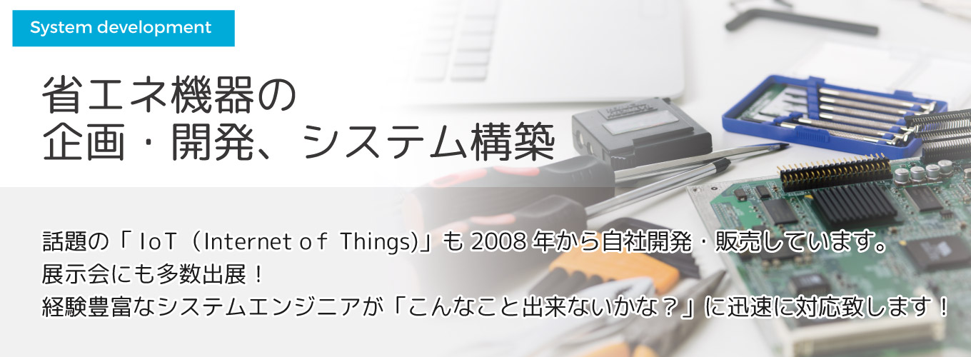 省エネ機器の企画・開発、システム構築 話題の「IoT(Internet Of Things)」も7年前から自社開発・販売しています。展示会にも多数出展!経験豊富なシステムエンジニアが「こんなこと出来ないかな?」に迅速に対応致します!
